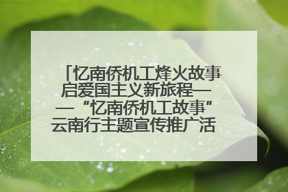 忆南侨机工烽火故事 启爱国主义新旅程——“忆南侨机工故事”云南行主题宣传推广活动圆满收官