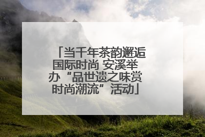 当千年茶韵邂逅国际时尚 安溪举办“品世遗之味赏时尚潮流”活动