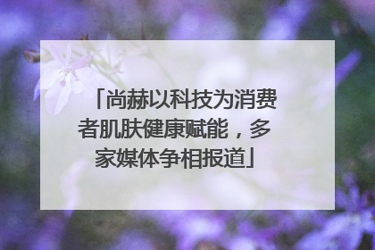 尚赫以科技为消费者肌肤健康赋能，多家媒体争相报道