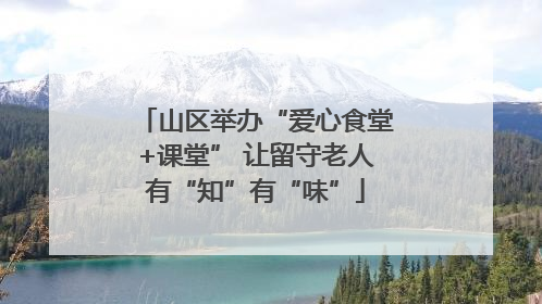山区举办“爱心食堂+课堂” 让留守老人有“知”有“味”