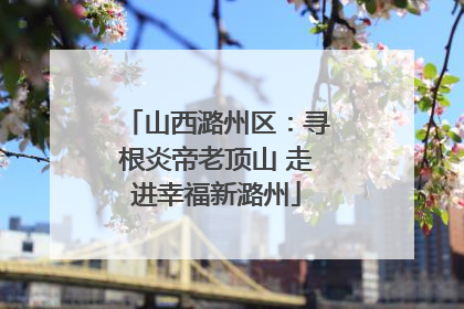 山西潞州区：寻根炎帝老顶山 走进幸福新潞州