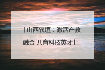 山西襄垣：激活产教融合 共育科技英才