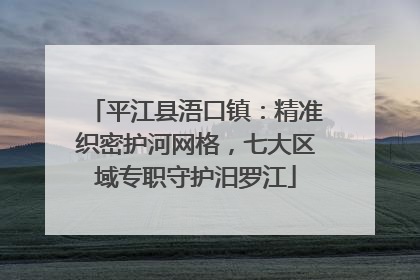 平江县浯口镇：精准织密护河网格，七大区域专职守护汨罗江