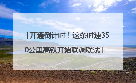 开通倒计时！这条时速350公里高铁开始联调联试
