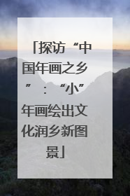 探访“中国年画之乡”：“小”年画绘出文化润乡新图景