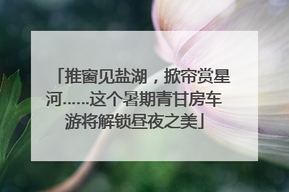 推窗见盐湖，掀帘赏星河……这个暑期青甘房车游将解锁昼夜之美