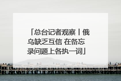 总台记者观察丨俄乌缺乏互信 在备忘录问题上各执一词