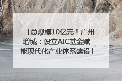 总规模10亿元！广州增城：设立AIC基金赋能现代化产业体系建设