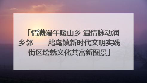 情满端午暖山乡 温情脉动润乡邻——鸬鸟镇新时代文明实践街区绘就文化共富新图景