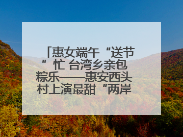惠女端午“送节”忙 台湾乡亲包粽乐——惠安西头村上演最甜“两岸对话”