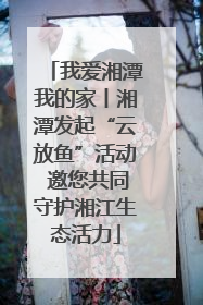 我爱湘潭我的家丨湘潭发起“云放鱼”活动 邀您共同守护湘江生态活力