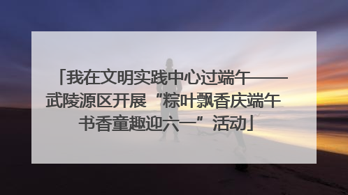 我在文明实践中心过端午——武陵源区开展“粽叶飘香庆端午 书香童趣迎六一”活动