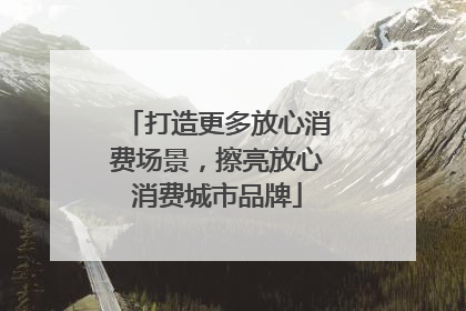 打造更多放心消费场景，擦亮放心消费城市品牌