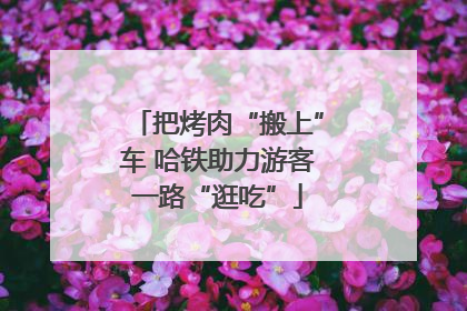 把烤肉“搬上”车 哈铁助力游客一路“逛吃”