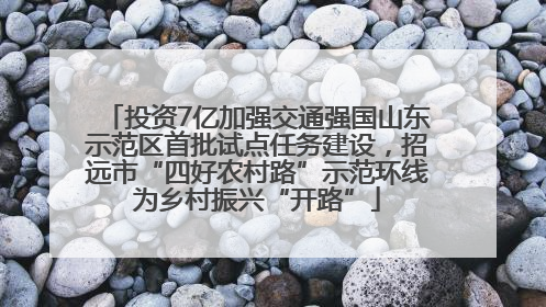 投资7亿加强交通强国山东示范区首批试点任务建设，招远市“四好农村路”示范环线为乡村振兴“开路”