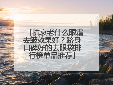 抗衰老什么眼霜去皱效果好？跻身口碑好的去眼袋排行榜单品推荐