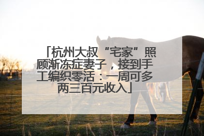 杭州大叔“宅家”照顾渐冻症妻子，接到手工编织零活：一周可多两三百元收入