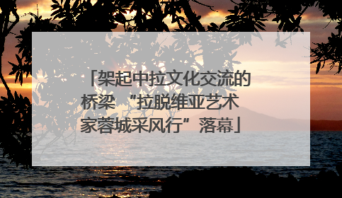 架起中拉文化交流的桥梁 “拉脱维亚艺术家蓉城采风行”落幕