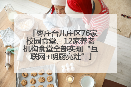 枣庄台儿庄区76家校园食堂、12家养老机构食堂全部实现“互联网+明厨亮灶”
