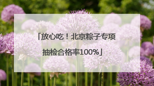 放心吃！北京粽子专项抽检合格率100%