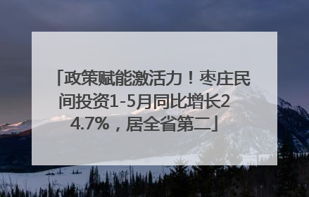 政策赋能激活力！枣庄民间投资1-5月同比增长24.7%，居全省第二