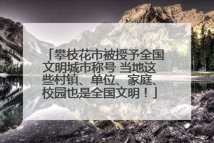 攀枝花市被授予全国文明城市称号 当地这些村镇、单位、家庭、校园也是全国文明！