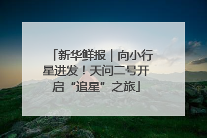 新华鲜报｜向小行星进发！天问二号开启“追星”之旅