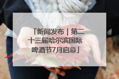 新闻发布｜第二十三届哈尔滨国际啤酒节7月启幕