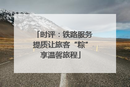 时评：铁路服务提质让旅客“粽”享温馨旅程