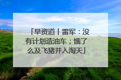 早资道丨雷军：没有计划造油车；饿了么及飞猪并入淘天