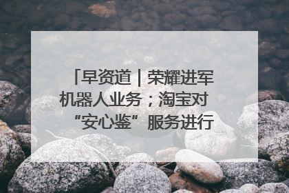 早资道｜荣耀进军机器人业务；淘宝对“安心鉴”服务进行逐步下线调整
