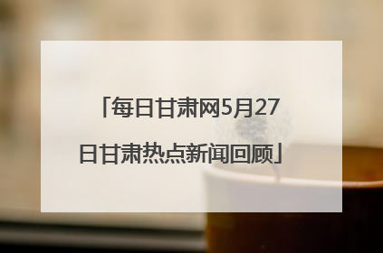 每日甘肃网5月27日甘肃热点新闻回顾