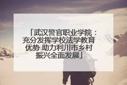 武汉警官职业学院：充分发挥学校法学教育优势 助力利川市乡村振兴全面发展