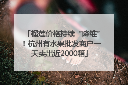 榴莲价格持续“降维”！杭州有水果批发商户一天卖出近2000箱