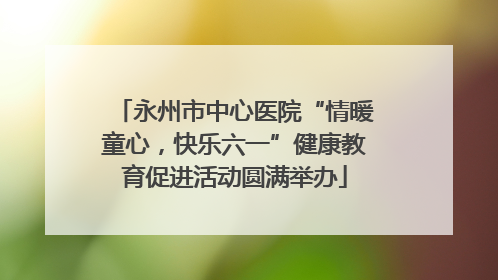 永州市中心医院“情暖童心，快乐六一”健康教育促进活动圆满举办