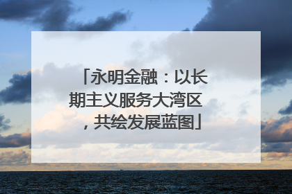 永明金融：以长期主义服务大湾区，共绘发展蓝图
