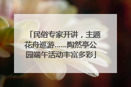 民俗专家开讲，主题花舟巡游……陶然亭公园端午活动丰富多彩