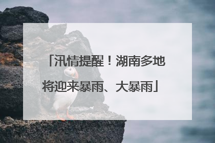 汛情提醒！湖南多地将迎来暴雨、大暴雨