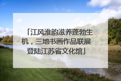 江风淮韵滋养蓬勃生机，三地书画作品联展登陆江苏省文化馆