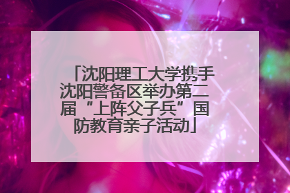 沈阳理工大学携手沈阳警备区举办第二届“上阵父子兵”国防教育亲子活动