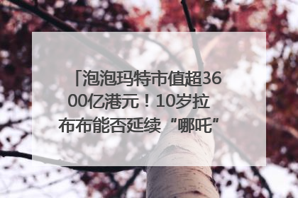 泡泡玛特市值超3600亿港元！10岁拉布布能否延续“哪吒”神话？｜热财经