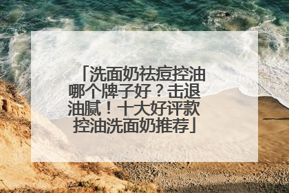 洗面奶祛痘控油哪个牌子好？击退油腻！十大好评款控油洗面奶推荐