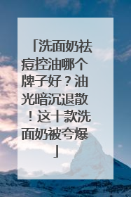 洗面奶祛痘控油哪个牌子好？油光暗沉退散！这十款洗面奶被夸爆