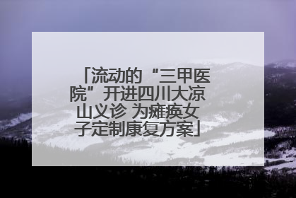 流动的“三甲医院”开进四川大凉山义诊 为瘫痪女子定制康复方案