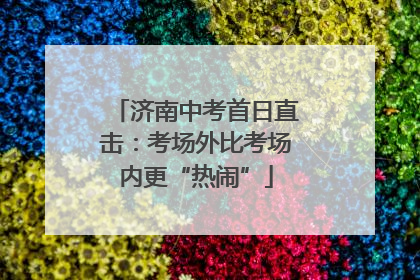 济南中考首日直击：考场外比考场内更“热闹”