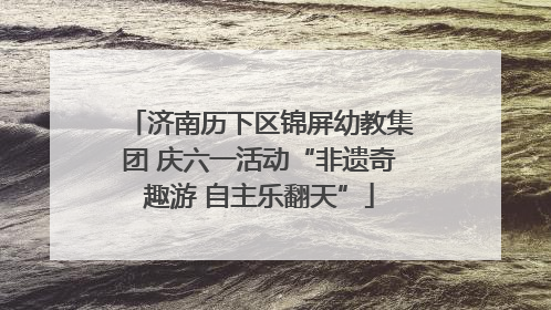 济南历下区锦屏幼教集团 庆六一活动“非遗奇趣游 自主乐翻天”