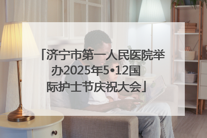 济宁市第一人民医院举办2025年5•12国际护士节庆祝大会