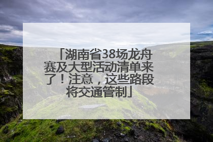 湖南省38场龙舟赛及大型活动清单来了！注意，这些路段将交通管制