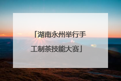 湖南永州举行手工制茶技能大赛