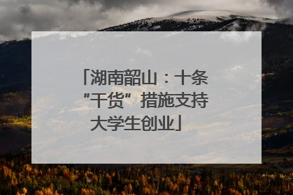 湖南韶山：十条“干货”措施支持大学生创业